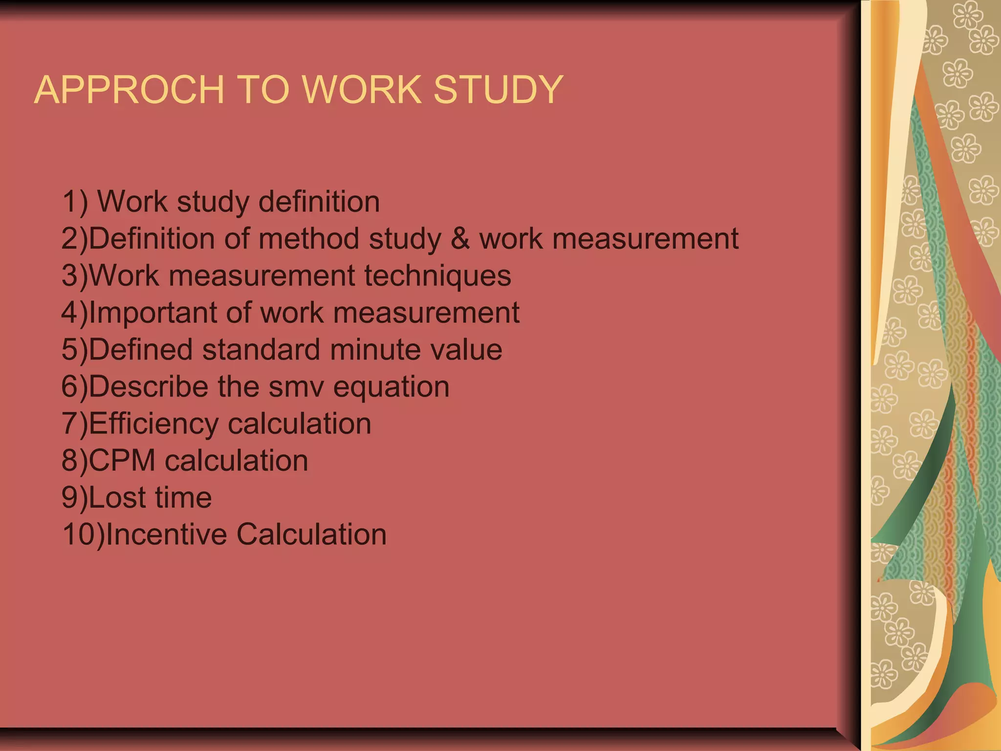 APPROCH TO WORK STUDY
1) Work study definition
2)Definition of method study & work measurement
3)Work measurement techniques
4)Important of work measurement
5)Defined standard minute value
6)Describe the smv equation
7)Efficiency calculation
8)CPM calculation
9)Lost time
10)Incentive Calculation
 