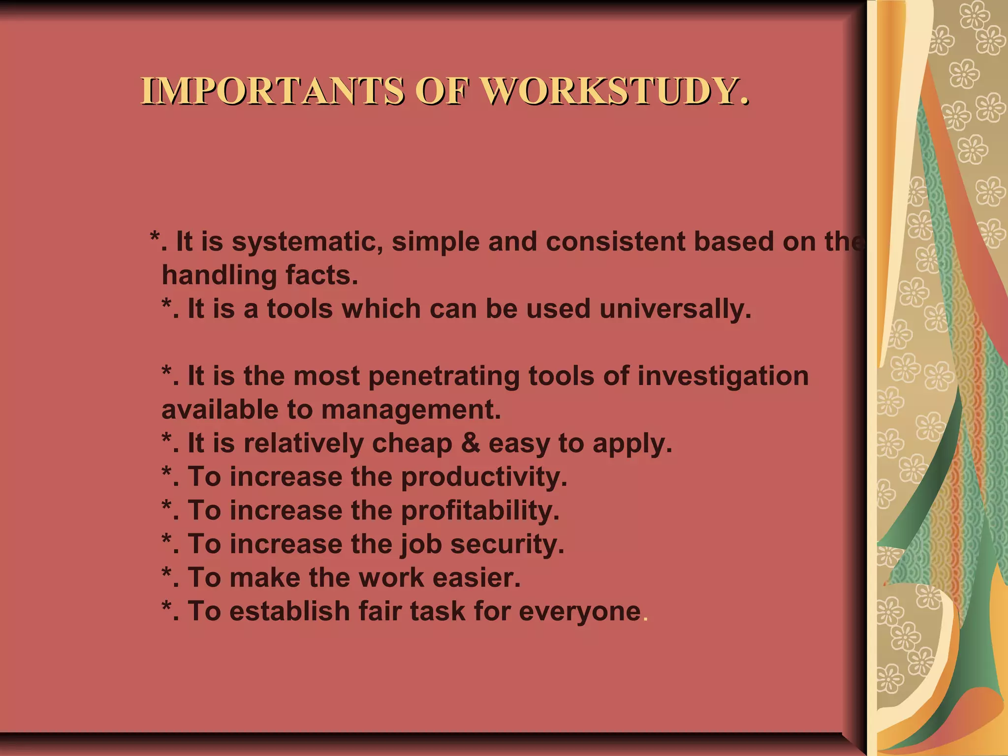 *. It is systematic, simple and consistent based on the
handling facts.
*. It is a tools which can be used universally.
*. It is the most penetrating tools of investigation
available to management.
*. It is relatively cheap & easy to apply.
*. To increase the productivity.
*. To increase the profitability.
*. To increase the job security.
*. To make the work easier.
*. To establish fair task for everyone.
IMPORTANTS OF WORKSTUDY.IMPORTANTS OF WORKSTUDY.
 