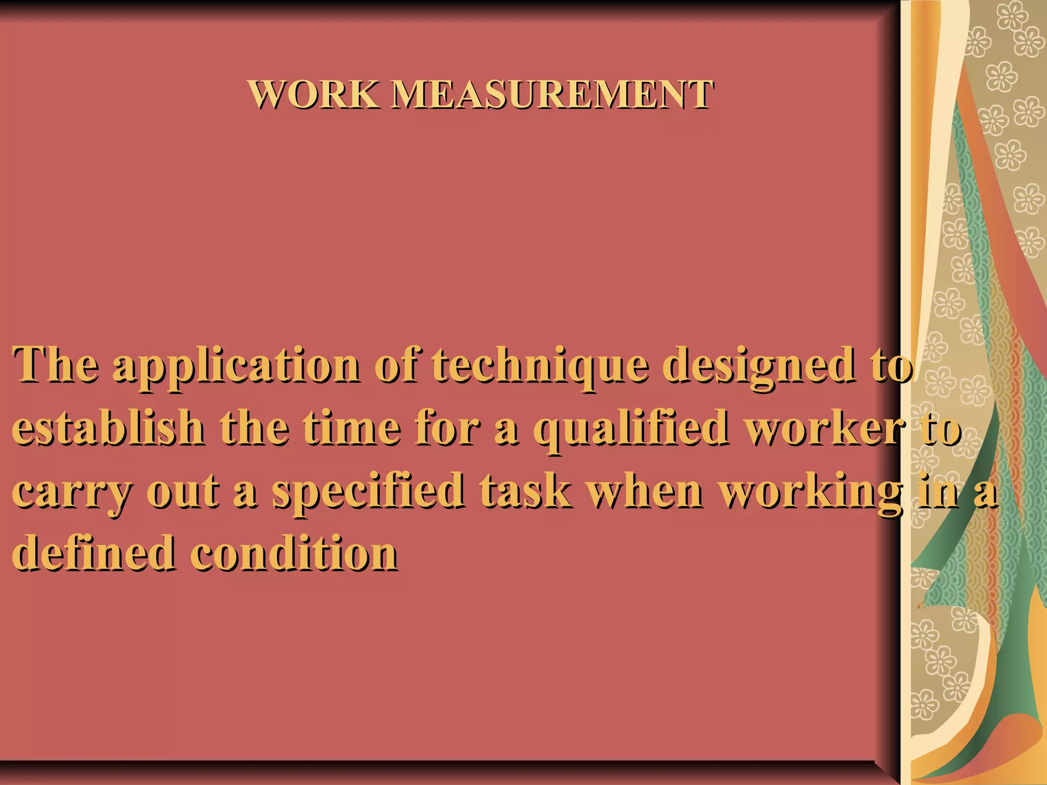 WORK MEASUREMENTWORK MEASUREMENT
The application of technique designed toThe application of technique designed to
establish the time for a qualified worker toestablish the time for a qualified worker to
carry out a specified task when working in acarry out a specified task when working in a
defined conditiondefined condition
 