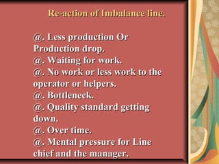  
Re-action of Imbalance line.Re-action of Imbalance line.
@. Less production Or@. Less production Or
Production drop.Production drop.
@. Waiting for work.@. Waiting for work.
@. No work or less work to the@. No work or less work to the
operator or helpers.operator or helpers.
@. Bottleneck.@. Bottleneck.
@. Quality standard getting@. Quality standard getting
down.down.
@. Over time.@. Over time.
@. Mental pressure for Line@. Mental pressure for Line
chief and the manager.chief and the manager.
 