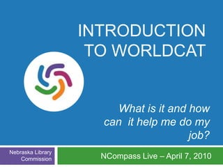 Introduction to WorldCat What is it and how  can  it help me do my job? NCompass Live – April 7, 2010 Nebraska Library Commission 