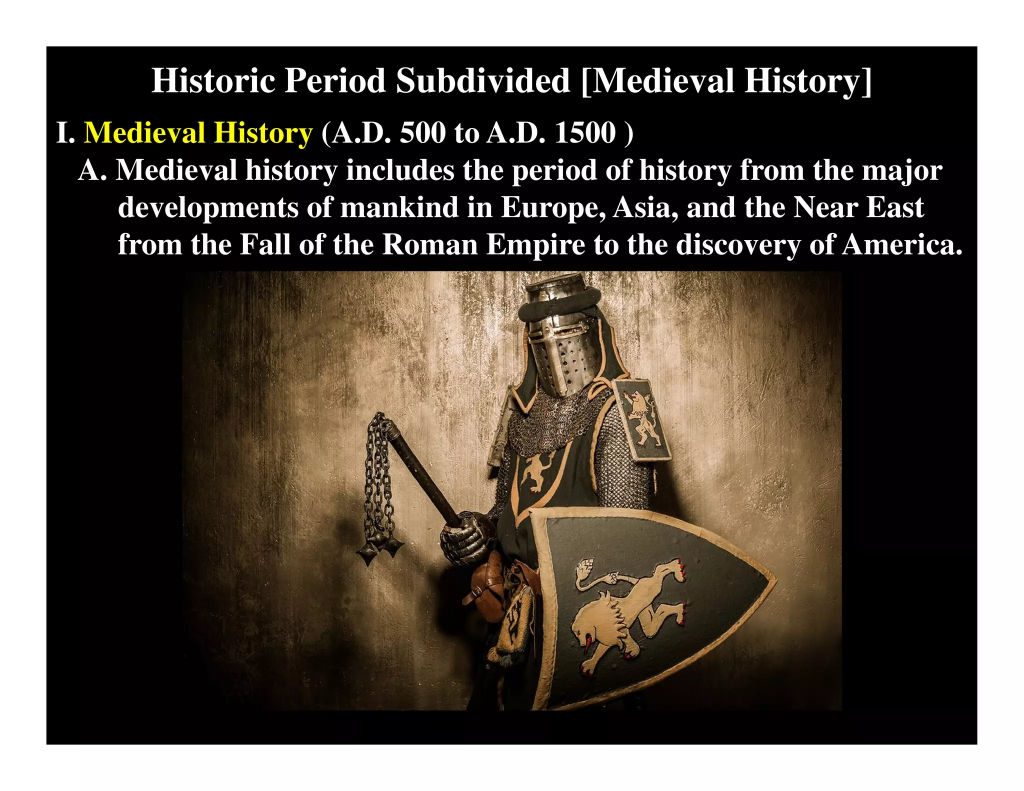 Historic Period Subdivided [Medieval History]
I. Medieval History (A.D. 500 to A.D. 1500 )
A. Medieval history includes the period of history from the major
developments of mankind in Europe, Asia, and the Near East
from the Fall of the Roman Empire to the discovery of America.
 