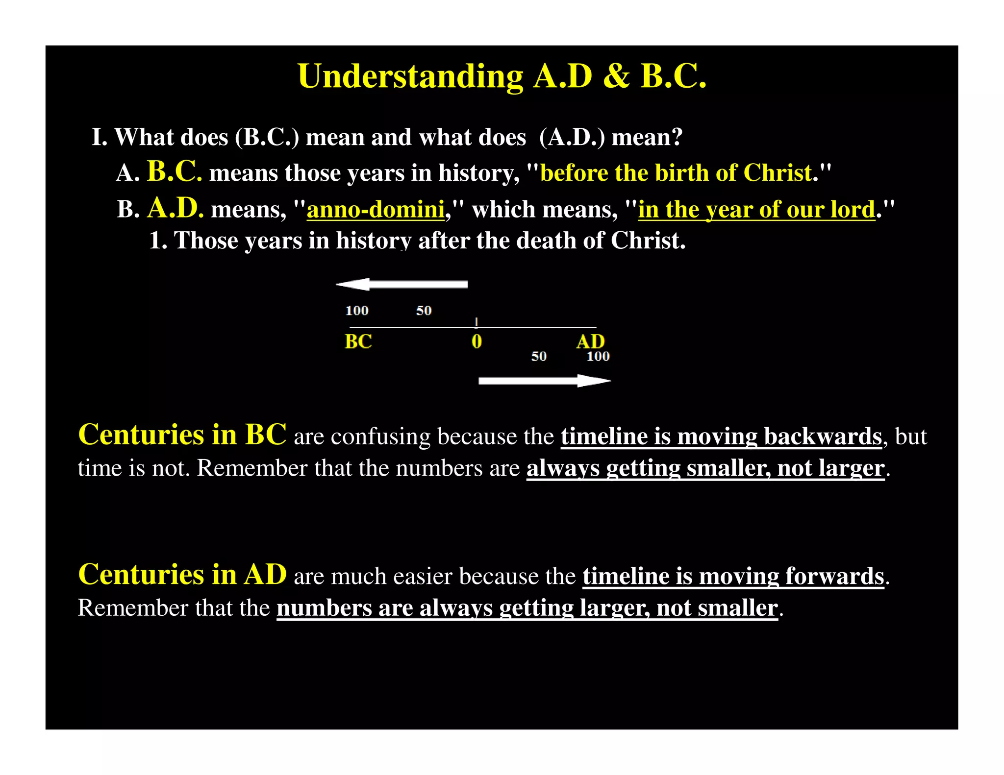 Understanding A.D & B.C.
I. What does (B.C.) mean and what does (A.D.) mean?
A. B.C. means those years in history, "before the birth of Christ."
B. A.D. means, "anno-domini," which means, "in the year of our lord."
1. Those years in history after the death of Christ.
Centuries in BC are confusing because the timeline is moving backwards, but
time is not. Remember that the numbers are always getting smaller, not larger.
Centuries in AD are much easier because the timeline is moving forwards.
Remember that the numbers are always getting larger, not smaller.
 