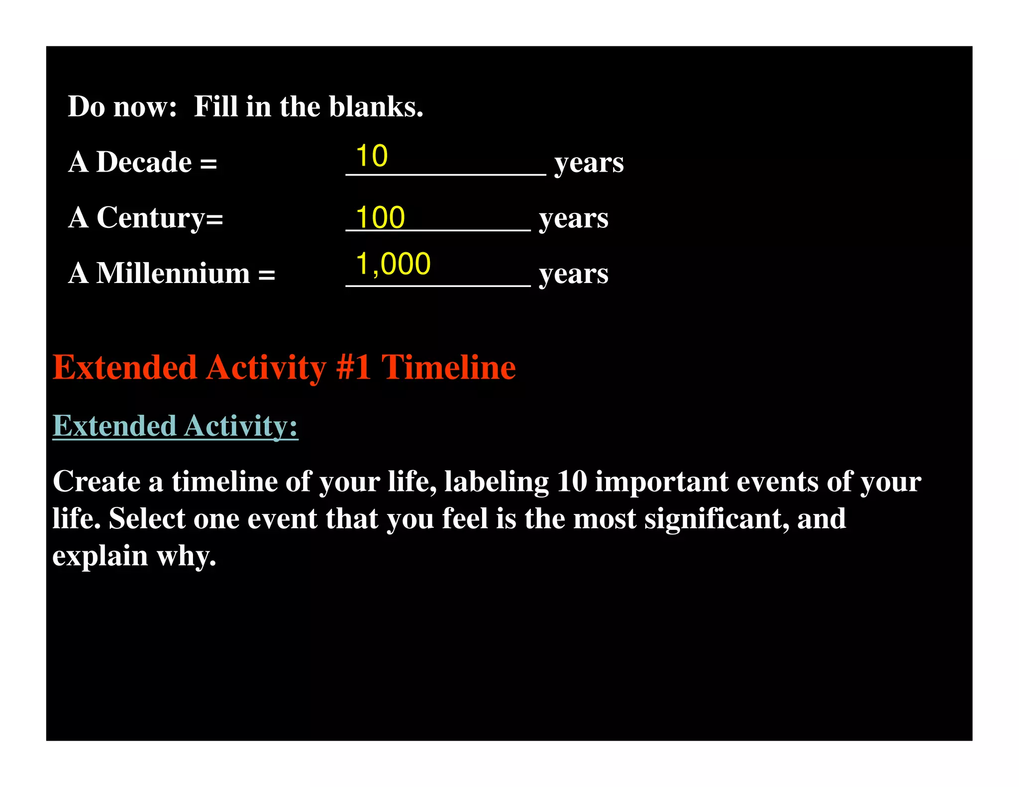 Do now: Fill in the blanks.
A Decade = _____________ years
A Century= ____________ years
A Millennium = ____________ years
10
100
1,000
Extended Activity #1 Timeline
Extended Activity:
Create a timeline of your life, labeling 10 important events of your
life. Select one event that you feel is the most significant, and
explain why.
 