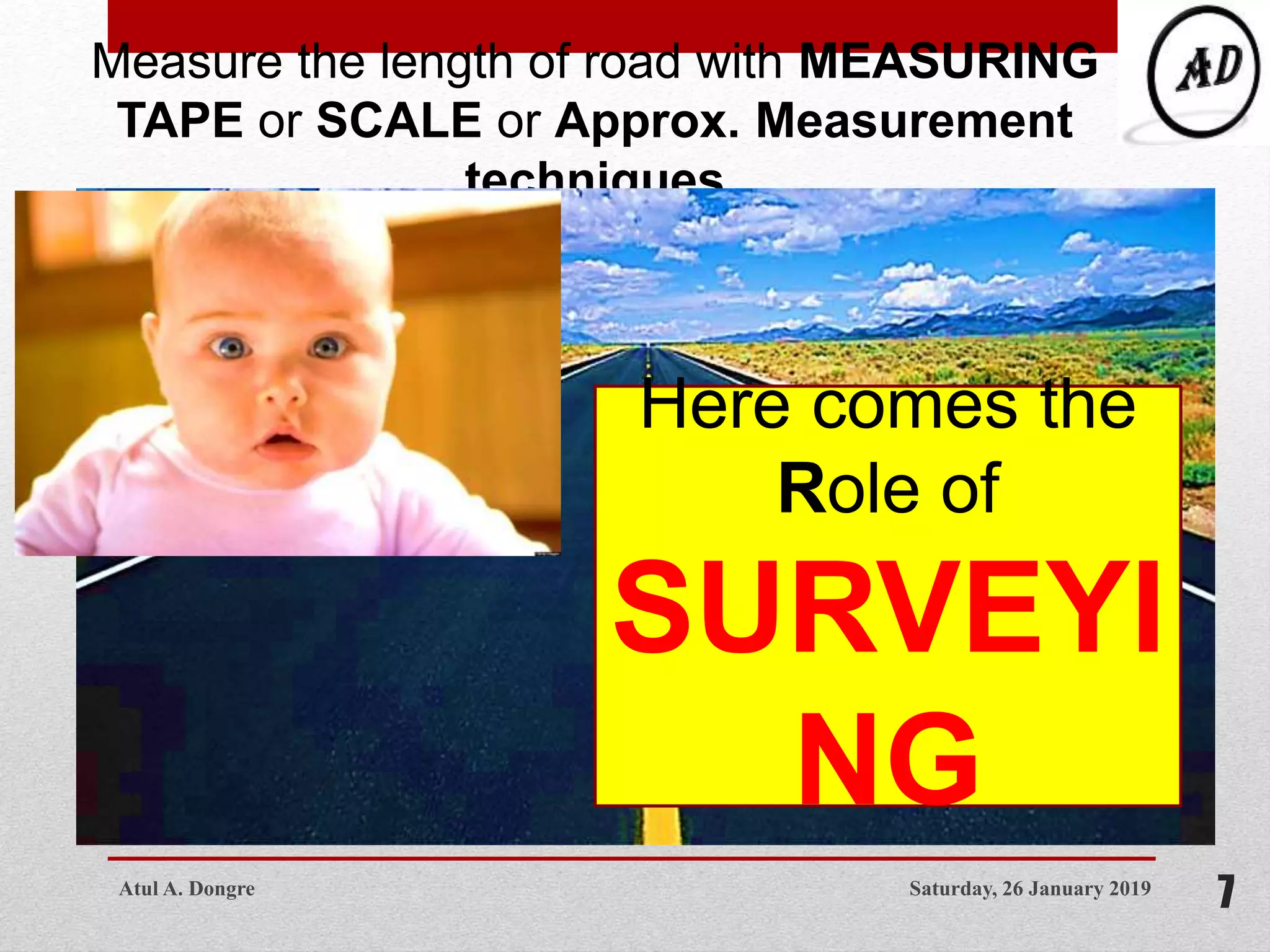 Saturday, 26 January 2019
7
Measure the length of road with MEASURING
TAPE or SCALE or Approx. Measurement
techniques
Here comes the
Role of
SURVEYI
NG
Atul A. Dongre
 