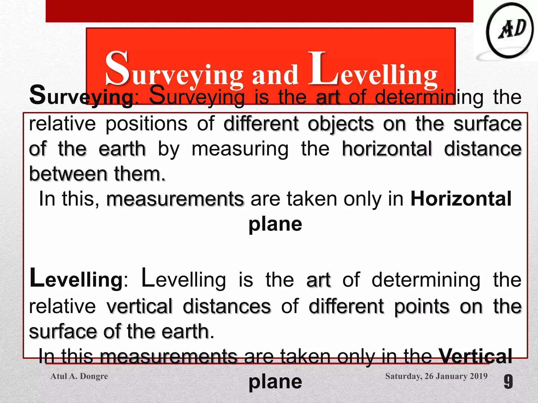 Saturday, 26 January 2019
9
Surveying and Levelling
Surveying: Surveying is the art of determining the
relative positions of different objects on the surface
of the earth by measuring the horizontal distance
between them.
In this, measurements are taken only in Horizontal
plane
Levelling: Levelling is the art of determining the
relative vertical distances of different points on the
surface of the earth.
In this measurements are taken only in the Vertical
planeAtul A. Dongre
 
