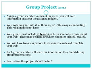 Group Project (cont.)
 Assign a group member to each of the areas you will need
information on about the assigned religion.
 Your web must include all of these areas! (This may mean writing:
This religion does not have ______.)
 Your group must include at least 5 pictures somewhere on/around
your web. These may be hand drawn or computer printed/created.
 You will have two class periods to do your research and complete
your web.
 Each group member will share the information they found during
group presentations.
 Be creative, this project should be fun!
 