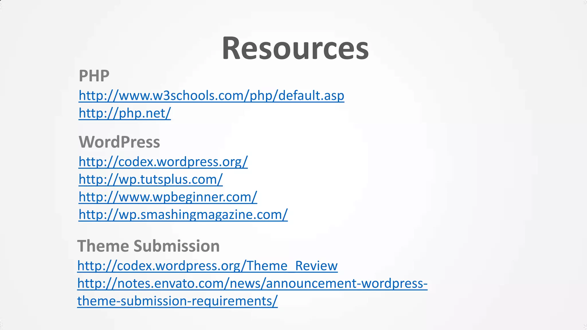 Resources
PHP
http://www.w3schools.com/php/default.asp
http://php.net/
WordPress
http://codex.wordpress.org/
http://wp.tutsplus.com/
http://www.wpbeginner.com/
http://wp.smashingmagazine.com/
Theme Submission
http://codex.wordpress.org/Theme_Review
http://notes.envato.com/news/announcement-wordpress-
theme-submission-requirements/
 