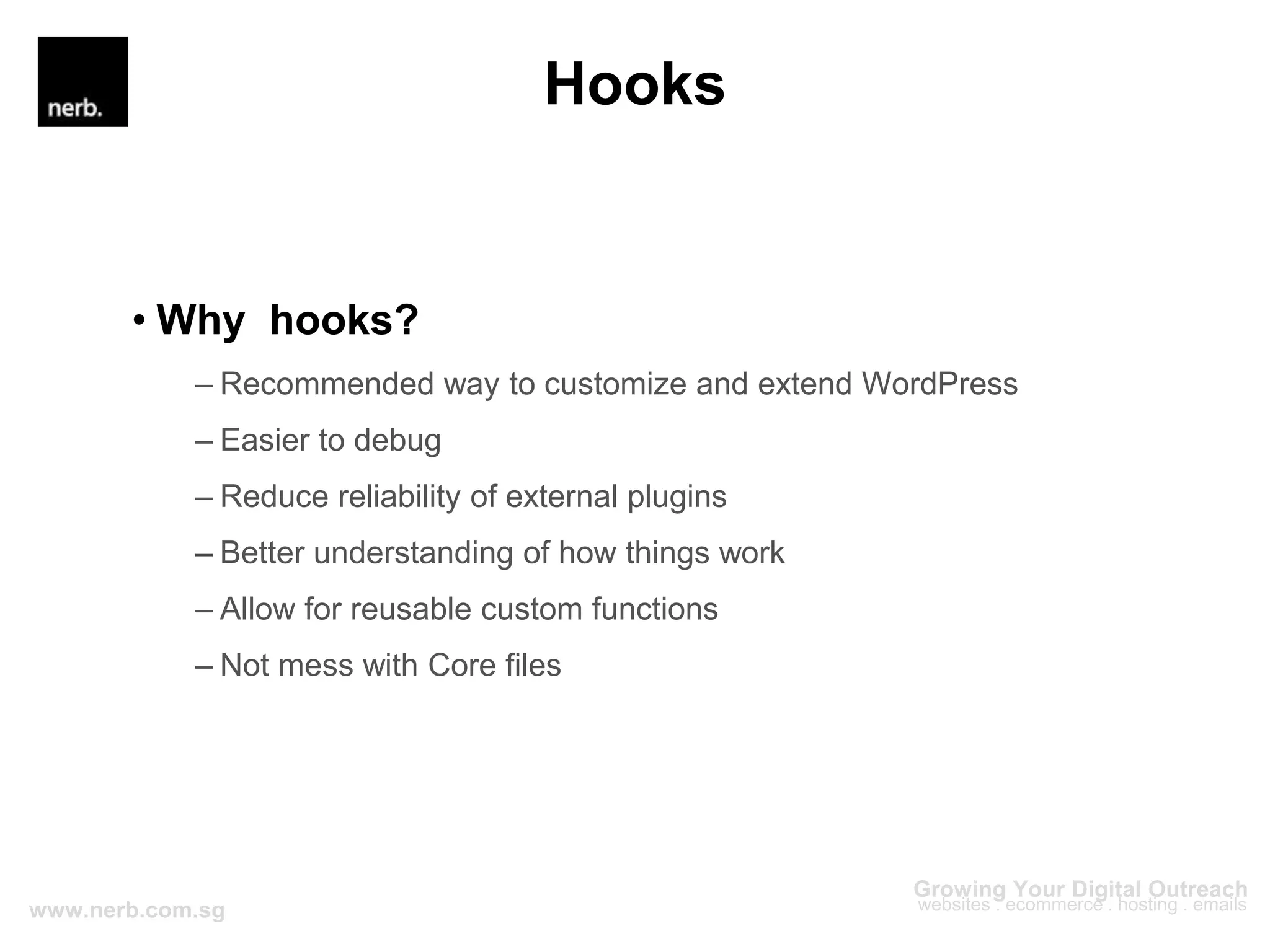 Hooks
• Why hooks?
– Recommended way to customize and extend WordPress
– Easier to debug
– Reduce reliability of external plugins
– Better understanding of how things work
– Allow for reusable custom functions
– Not mess with Core files
 