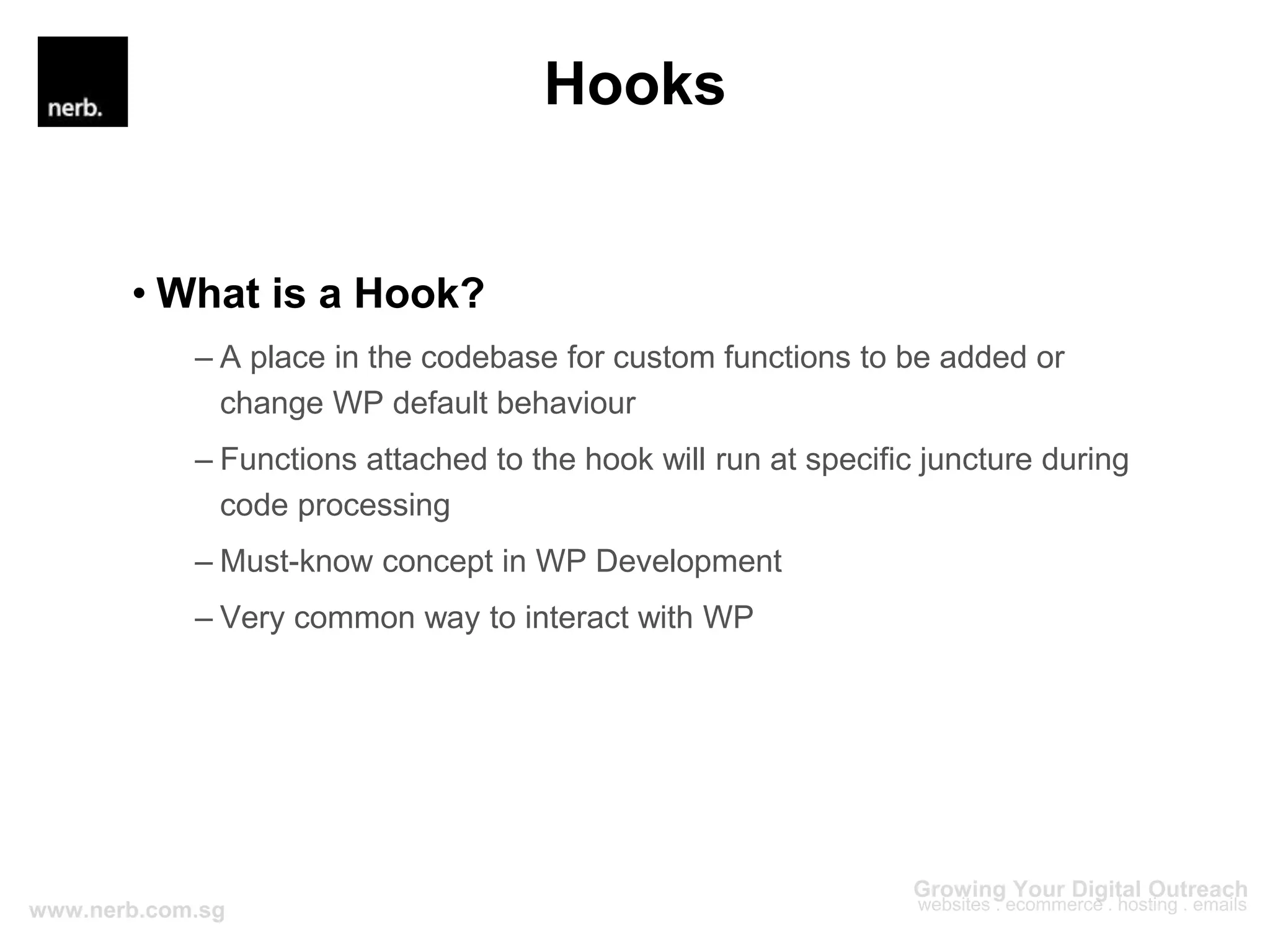 Hooks
• What is a Hook?
– A place in the codebase for custom functions to be added or
change WP default behaviour
– Functions attached to the hook will run at specific juncture during
code processing
– Must-know concept in WP Development
– Very common way to interact with WP
 