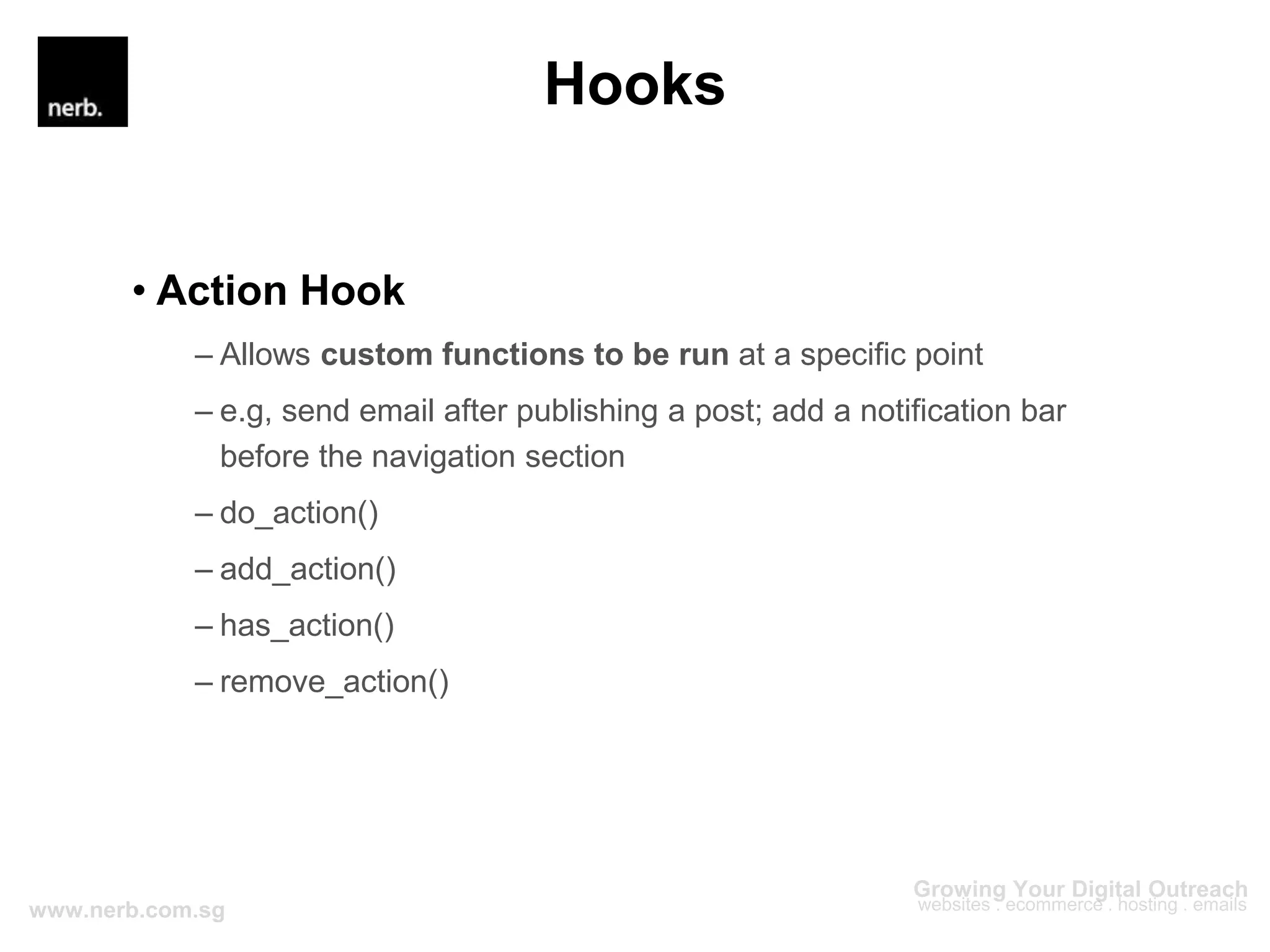 Hooks
• Action Hook
– Allows custom functions to be run at a specific point
– e.g, send email after publishing a post; add a notification bar
before the navigation section
– do_action()
– add_action()
– has_action()
– remove_action()
 