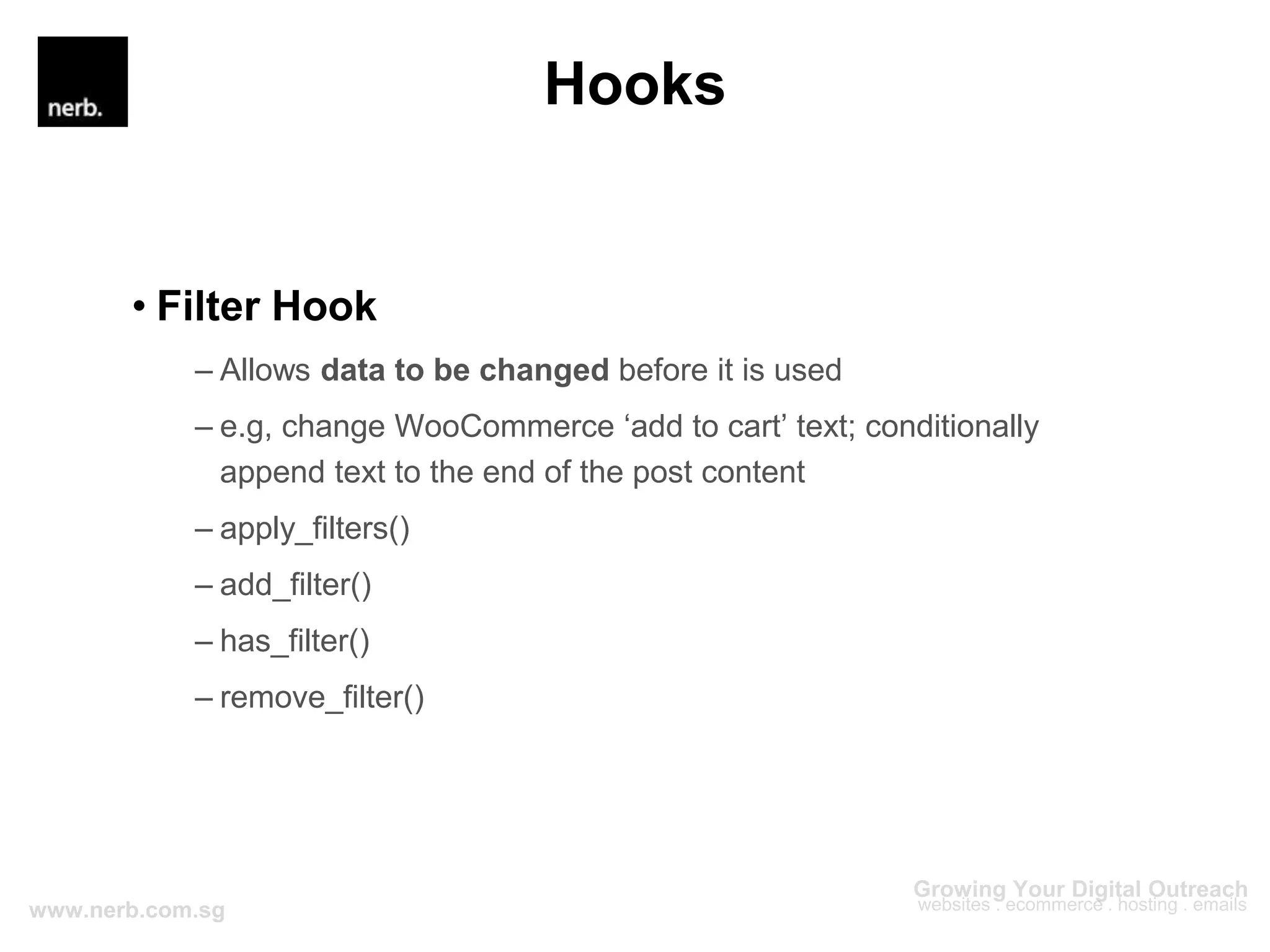 Hooks
• Filter Hook
– Allows data to be changed before it is used
– e.g, change WooCommerce ‘add to cart’ text; conditionally
append text to the end of the post content
– apply_filters()
– add_filter()
– has_filter()
– remove_filter()
 