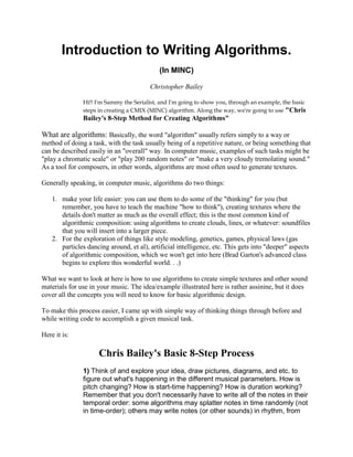 Introduction to Writing Algorithms.
                                            (In MINC)

                                         Christopher Bailey

               Hi!! I'm Sammy the Serialist, and I'm going to show you, through an example, the basic
               steps in creating a CMIX (MINC) algorithm. Along the way, we're going to use "Chris
               Bailey's 8-Step Method for Creating Algorithms"

What are algorithms: Basically, the word "algorithm" usually refers simply to a way or
method of doing a task, with the task usually being of a repetitive nature, or being something that
can be described easily in an "overall" way. In computer music, examples of such tasks might be
"play a chromatic scale" or "play 200 random notes" or "make a very cloudy tremolating sound."
As a tool for composers, in other words, algorithms are most often used to generate textures.

Generally speaking, in computer music, algorithms do two things:

    1. make your life easier: you can use them to do some of the "thinking" for you (but
       remember, you have to teach the machine "how to think"), creating textures where the
       details don't matter as much as the overall effect; this is the most common kind of
       algorithmic composition: using algorithms to create clouds, lines, or whatever: soundfiles
       that you will insert into a larger piece.
    2. For the exploration of things like style modeling, genetics, games, physical laws (gas
       particles dancing around, et al), artificial intelligence, etc. This gets into "deeper" aspects
       of algorithmic composition, which we won't get into here (Brad Garton's advanced class
       begins to explore this wonderful world. . .)

What we want to look at here is how to use algorithms to create simple textures and other sound
materials for use in your music. The idea/example illustrated here is rather assinine, but it does
cover all the concepts you will need to know for basic algorithmic design.

To make this process easier, I came up with simple way of thinking things through before and
while writing code to accomplish a given musical task.

Here it is:

                     Chris Bailey's Basic 8-Step Process
               1) Think of and explore your idea, draw pictures, diagrams, and etc. to
               figure out what's happening in the different musical parameters. How is
               pitch changing? How is start-time happening? How is duration working?
               Remember that you don't necessarily have to write all of the notes in their
               temporal order: some algorithms may splatter notes in time randomly (not
               in time-order); others may write notes (or other sounds) in rhythm, from
 