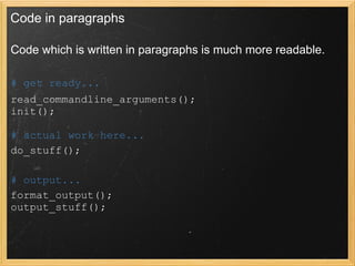 Code in paragraphs

Code which is written in paragraphs is much more readable.

# get ready...
read_commandline_arguments();
init();

# actual work here...
do_stuff();

# output...
format_output();
output_stuff();
 
