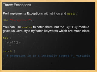 Throw Exceptions

Perl implements Exceptions with strings and die().

die "Exception!";

You can use eval() to catch them, but the Try::Tiny module
gives us Java-style try/catch keywords which are much nicer.

try {
    stuff();
}
catch {
    # exception is in a lexically scoped $_ variable
}
 