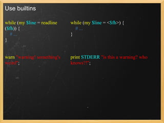 Use builtins

while (my $line = readline   while (my $line = <$fh>) {
($fh)) {                       # ...
   # ...                     }
}


warn "warning! something's   print STDERR "is this a warning? who
weird";                      knows?!";
 