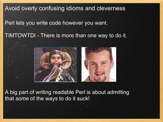 Avoid overly confusing idioms and cleverness

Perl lets you write code however you want.

TIMTOWTDI - There is more than one way to do it.




A big part of writing readable Perl is about admitting
that some of the ways to do it suck!
 