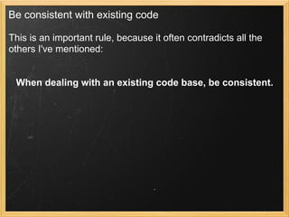 Be consistent with existing code

This is an important rule, because it often contradicts all the
others I've mentioned:


 When dealing with an existing code base, be consistent.
 