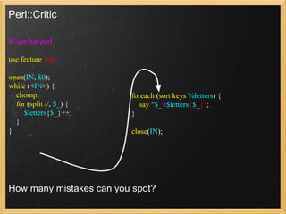 Perl::Critic

#!/usr/bin/perl

use feature 'say';

open(IN, $0);
while (<IN>) {
  chomp;                 foreach (sort keys %letters) {
  for (split //, $_) {      say "$_t$letters{$_}";
     $letters{$_}++;     }
  }
}                        close(IN);




How many mistakes can you spot?
 