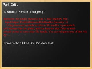 Perl::Critic

% perlcritic --verbose 11 bad_perl.pl

Bareword file handle opened at line 3, near 'open(IN, $0);'.
 InputOutput::ProhibitBarewordFileHandles (Severity: 5)
   Using bareword symbols to refer to file handles is particularly
evil because they are global, and you have no idea if that symbol
already points to some other file handle. You can mitigate some of that risk
by......

Contains the full Perl Best Practices text!!
 