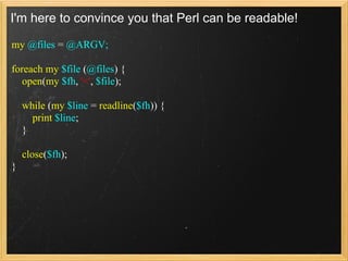 I'm here to convince you that Perl can be readable!

my @files = @ARGV;

foreach my $file (@files) {
   open(my $fh, '<', $file);

    while (my $line = readline($fh)) {
      print $line;
    }

    close($fh);
}
 