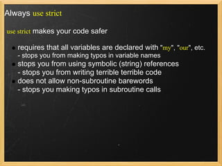 Always use strict

use strict makes your code safer

   requires that all variables are declared with "my", "our", etc.
   - stops you from making typos in variable names
   stops you from using symbolic (string) references
   - stops you from writing terrible terrible code
   does not allow non-subroutine barewords
   - stops you making typos in subroutine calls
 