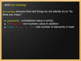 ...and use warnings

use warnings ensures that odd things do not silently try to "do
what you mean."

    print(undef) - uninitialized value in print()
    1 + "bananas" - non-numeric value in addition
    %hash = (1, 2, 3); - odd number of elements in hash
 