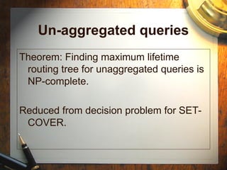 Un-aggregated queries
Theorem: Finding maximum lifetime
routing tree for unaggregated queries is
NP-complete.
Reduced from decision problem for SET-
COVER.
 