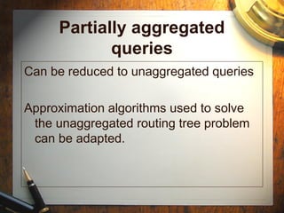 Partially aggregated
queries
Can be reduced to unaggregated queries
Approximation algorithms used to solve
the unaggregated routing tree problem
can be adapted.
 