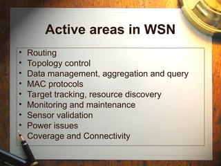Active areas in WSN
• Routing
• Topology control
• Data management, aggregation and query
• MAC protocols
• Target tracking, resource discovery
• Monitoring and maintenance
• Sensor validation
• Power issues
• Coverage and Connectivity
 