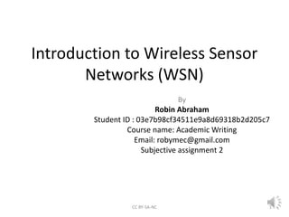 Introduction to Wireless Sensor
Networks (WSN)
By
Robin Abraham
Student ID : 03e7b98cf34511e9a8d69318b2d205c7
Course name: Academic Writing
Email: robymec@gmail.com
Subjective assignment 2
CC BY-SA-NC 1
 