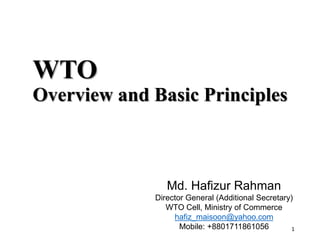 1
WTO
Overview and Basic Principles
Md. Hafizur Rahman
Director General (Additional Secretary)
WTO Cell, Ministry of Commerce
hafiz_maisoon@yahoo.com
Mobile: +8801711861056
 