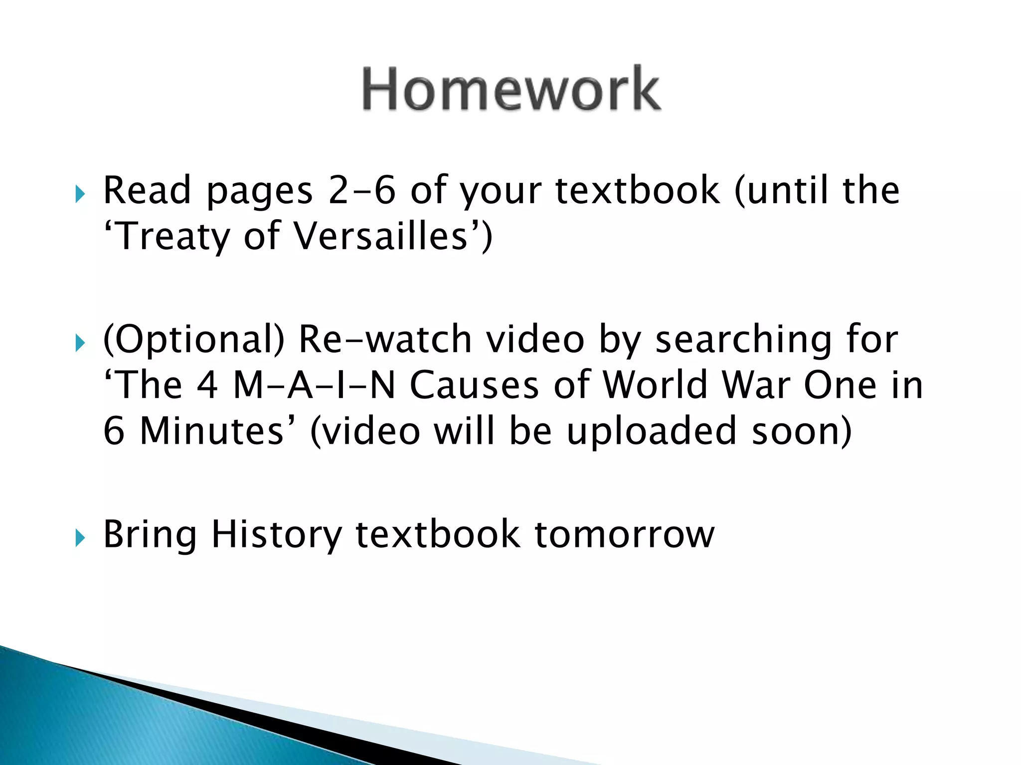  Read pages 2-6 of your textbook (until the
‘Treaty of Versailles’)
(Optional) Re-watch video by searching for
‘The 4 M-A-I-N Causes of World War One in
6 Minutes’ (video will be uploaded soon)
Bring History textbook tomorrow
