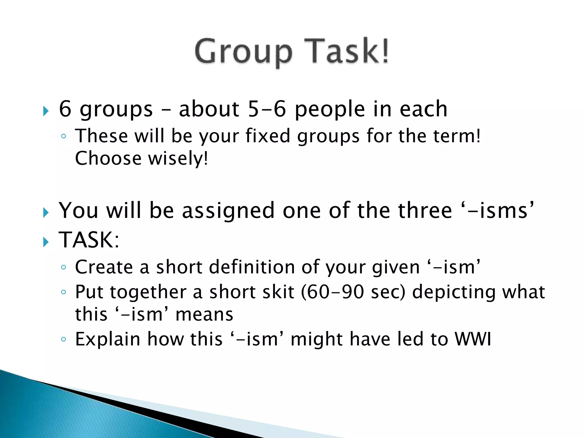  6 groups – about 5-6 people in each
◦ These will be your fixed groups for the term!
Choose wisely!
You will be assigned one of the three ‘-isms’
TASK:
◦ Create a short definition of your given ‘-ism’
◦ Put together a short skit (60-90 sec) depicting what
this ‘-ism’ means
◦ Explain how this ‘-ism’ might have led to WWI