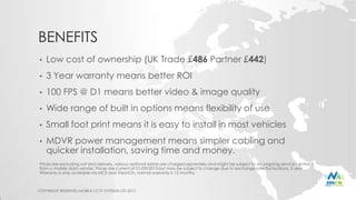 BENEFITS
• Low cost of ownership (UK Trade £486 Partner £442)
• 3 Year warranty means better ROI
• 100 FPS @ D1 means better video & image quality
• Wide range of built in options means flexibility of use
• Small foot print means it is easy to install in most vehicles
• MDVR power management means simpler cabling and
quicker installation, saving time and money.
Prices are excluding vat and delivery, various optional extras are charged separately and might be subject to an ongoing service contract
from a mobile data vendor. Prices are current at 01/09/2013 but may be subject to change due to exchange rate fluctuations. 3 year
Warranty is only available via MCS and VisionOn, normal warranty is 12 months.
COPYRIGHT RESERVED MOBILE CCTV SYSTEMS LTD 2013
 
