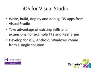 8
iOS for Visual Studio
• Write, build, deploy and debug iOS apps from
Visual Studio
• Take advantage of existing skills and
extensions, for example TFS and ReSharper
• Develop for iOS, Android, Windows Phone
from a single solution
 