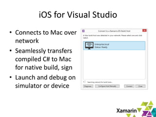 9
iOS for Visual Studio
• Connects to Mac over
network
• Seamlessly transfers
compiled C# to Mac
for native build, sign
• Launch and debug on
simulator or device
 