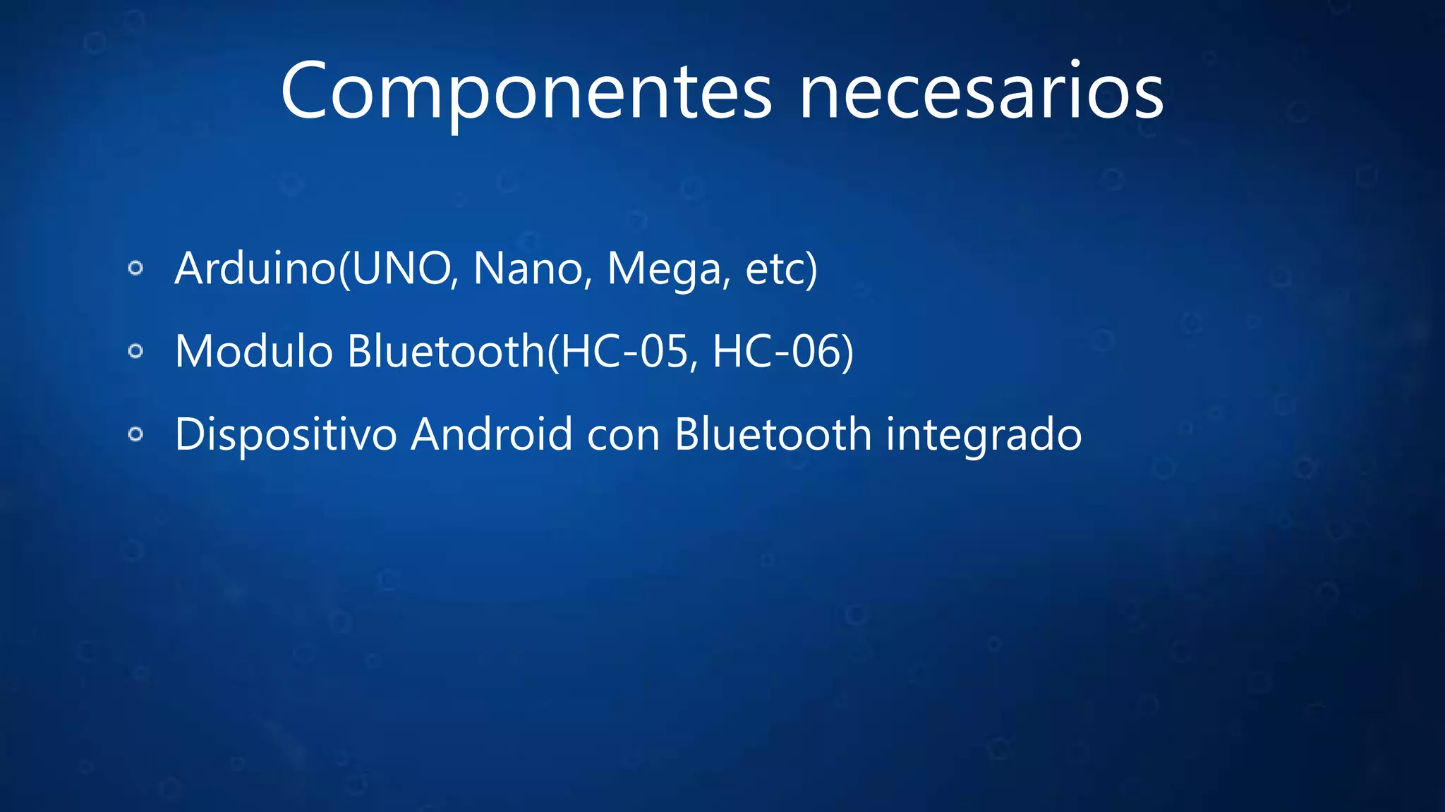 Componentes necesarios
Arduino(UNO, Nano, Mega, etc)
Modulo Bluetooth(HC-05, HC-06)
Dispositivo Android con Bluetooth integrado
 