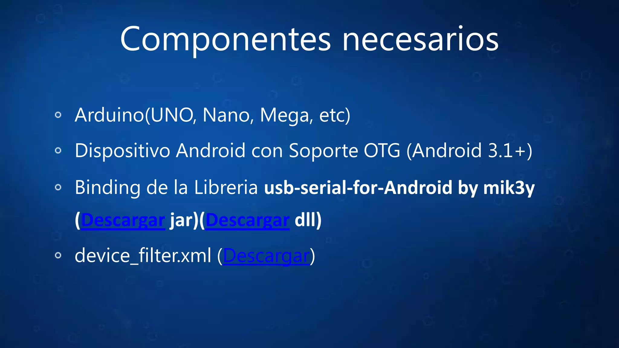 Componentes necesarios
Arduino(UNO, Nano, Mega, etc)
Dispositivo Android con Soporte OTG (Android 3.1+)
Binding de la Libreria usb-serial-for-Android by mik3y
(Descargar jar)(Descargar dll)
device_filter.xml (Descargar)
 