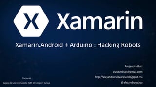 Xamarin.Android + Arduino : Hacking Robots
Alejandro Ruiz
elgoberlivel@gmail.com
http://alejandroruizvarela.blogspot.mx
@alejandroruizvaLagos de Moreno Mobile .NET Developers Group
Xamurais
 