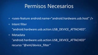 Permisos Necesarios
<uses-feature android:name="android.hardware.usb.host" />
Intent filter
“android.hardware.usb.action.USB_DEVICE_ATTACHED”.
Metadata
“android.hardware.usb.action.USB_DEVICE_ATTACHED“
recurso “@xml/device_filter”
 