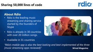 Sharing 50,000 lines of code
About Rdio

• Rdio is the leading music
streaming and sharing service
started by the founders of
Skype
• Rdio is already in 30 countries
with over 20 million songs.

• Available in 31 countries
“Rdio’s mobile app is also the best looking and best implemented of the three
[music streaming apps reviewed].”
Wired Magazine

 