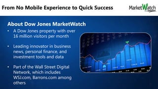 From No Mobile Experience to Quick Success
About Dow Jones MarketWatch
• A Dow Jones property with over
16 million visitors per month
• Leading innovator in business
news, personal finance, and
investment tools and data
• Part of the Wall Street Digital
Network, which includes
WSJ.com, Barrons.com among
others

 