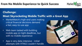 From No Mobile Experience to Quick Success
Challenge:
Meet Skyrocketing Mobile Traffic with a Great App
• MarketWatch’s high-end users making
critical financial decisions demand
a fast, easy-to-use app

• Web team tasked with building
mobile app on tight deadlines, but
with no mobile experience
• App is very data-intensive - initial
attempts with HTML5 couldn’t handle

 