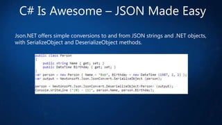 C# Is Awesome – JSON Made Easy
Json.NET offers simple conversions to and from JSON strings and .NET objects,
with SerializeObject and DeserializeObject methods.

 