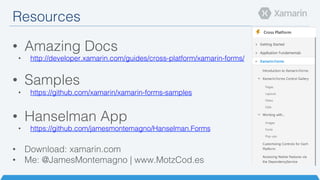 Resources!
•  Amazing Docs!
•  http://developer.xamarin.com/guides/cross-platform/xamarin-forms/!
•  Samples!
•  https://github.com/xamarin/xamarin-forms-samples!
•  Hanselman App!
•  https://github.com/jamesmontemagno/Hanselman.Forms!
•  Download: xamarin.com!
•  Me: @JamesMontemagno | www.MotzCod.es!
 