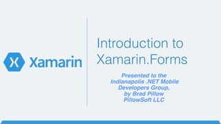 Introduction to 
Xamarin.Forms 
Presented to the! 
Indianapolis .NET Mobile ! 
Developers Group,! 
by Brad Pillow! 
PillowSoft LLC 
 