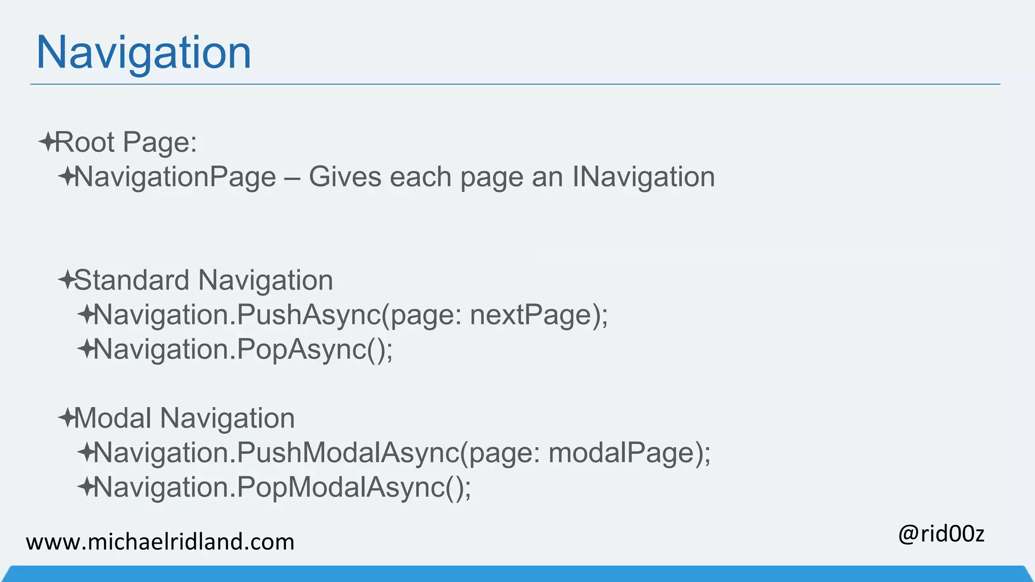 Navigation Root Page: NavigationPage – Gives each page an INavigation Standard Navigation Navigation.PushAsync(page: nextPage); Navigation.PopAsync(); Modal Navigation Navigation.PushModalAsync(page: modalPage); Navigation.PopModalAsync(); www.michaelridland.com @rid00z 