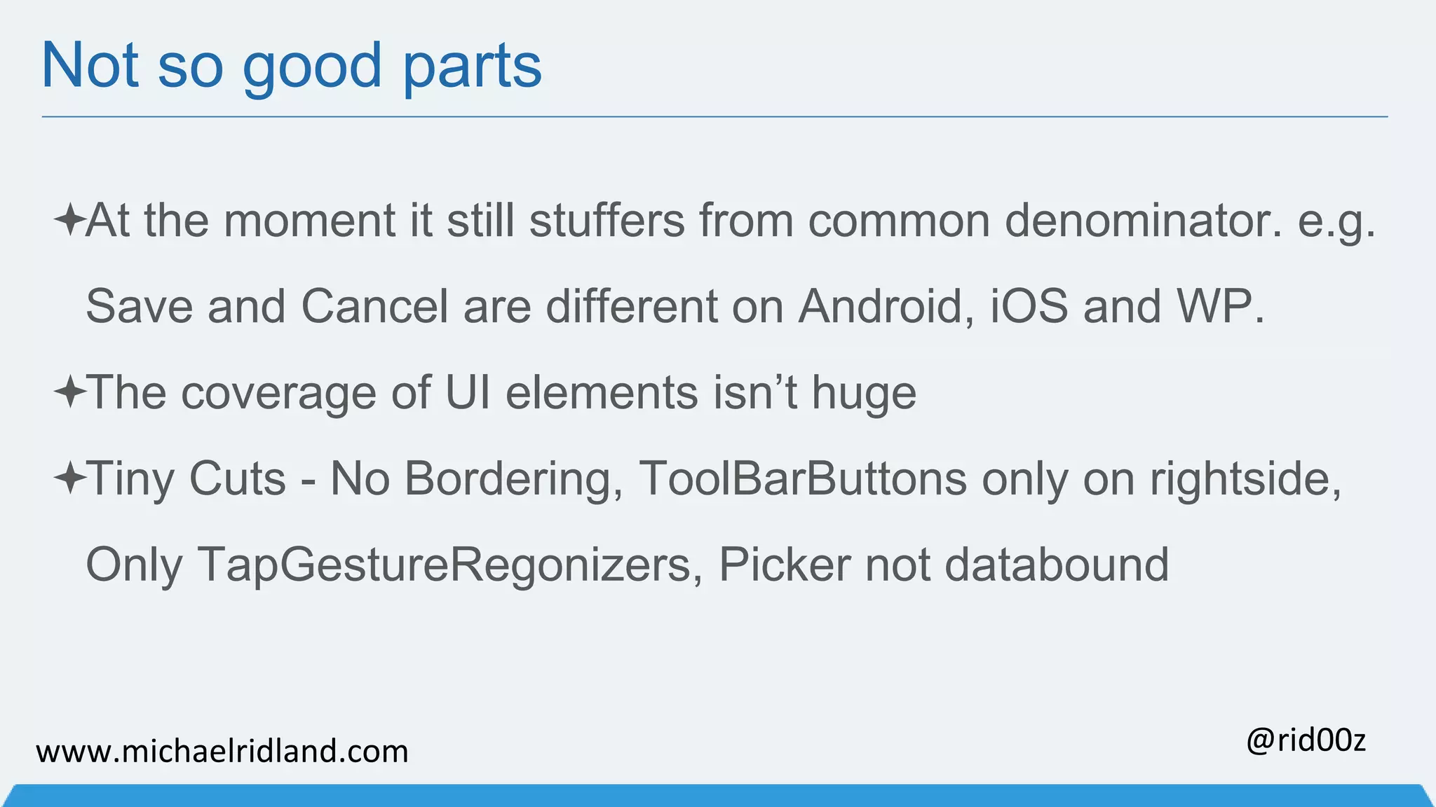 Not so good parts At the moment it still stuffers from common denominator. e.g. Save and Cancel are different on Android, iOS and WP. The coverage of UI elements isn’t huge Tiny Cuts - No Bordering, ToolBarButtons only on rightside, Only TapGestureRegonizers, Picker not databound www.michaelridland.com @rid00z 