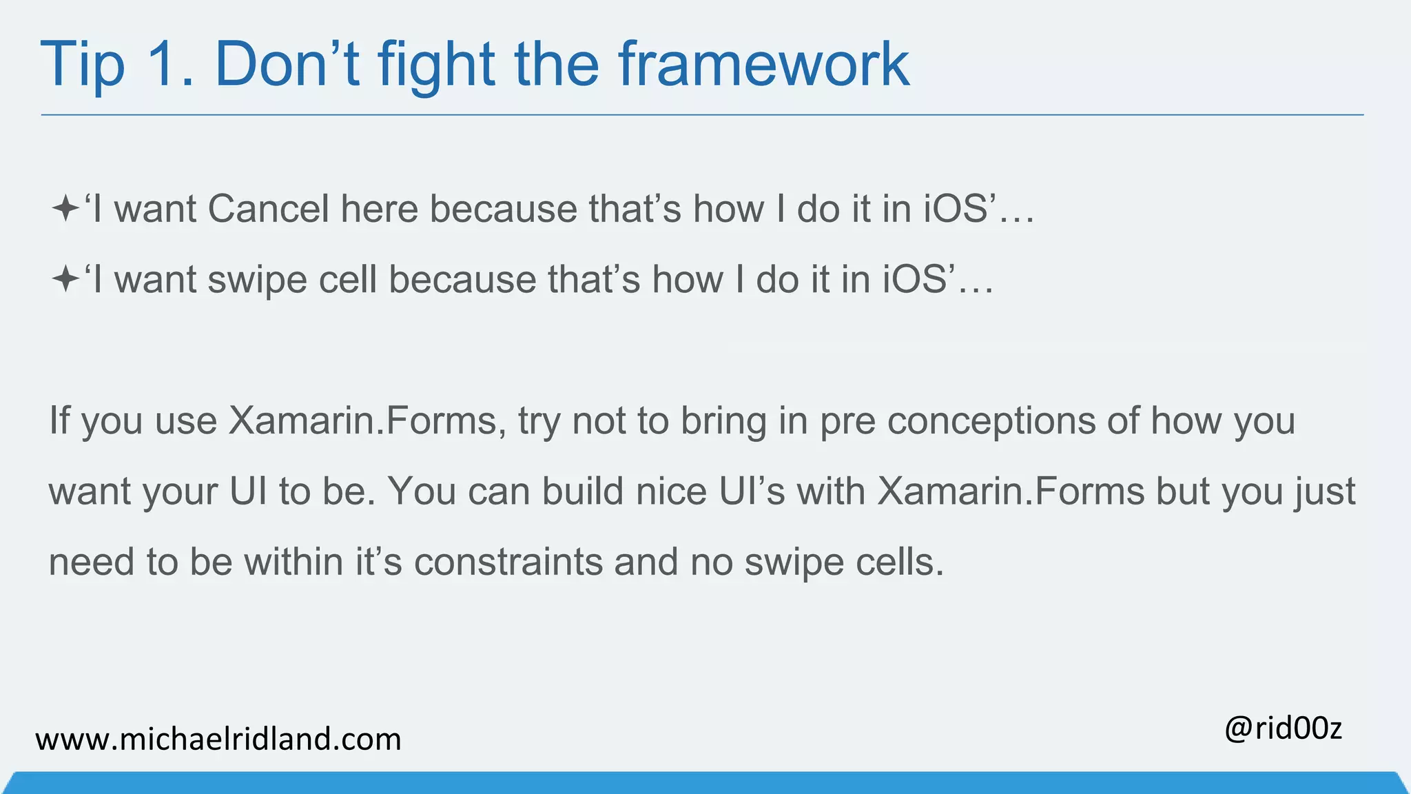 Tip 1. Don’t fight the framework ‘I want Cancel here because that’s how I do it in iOS’… ‘I want swipe cell because that’s how I do it in iOS’… If you use Xamarin.Forms, try not to bring in pre conceptions of how you want your UI to be. You can build nice UI’s with Xamarin.Forms but you just need to be within it’s constraints and no swipe cells. www.michaelridland.com @rid00z 